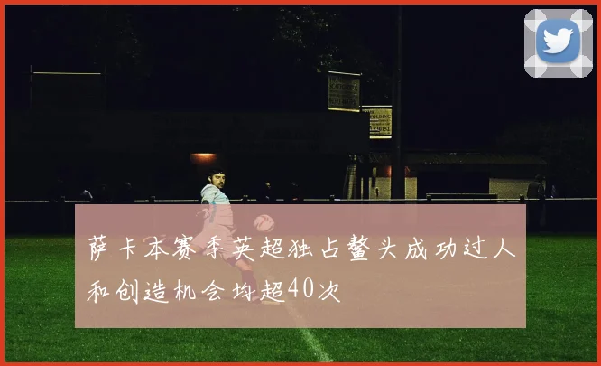 萨卡本赛季英超独占鳌头成功过人和创造机会均超40次