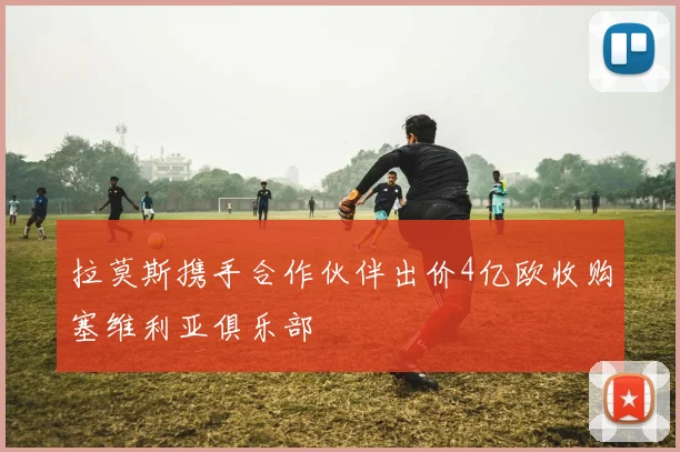 拉莫斯携手合作伙伴出价4亿欧收购塞维利亚俱乐部