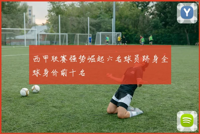 西甲联赛强势崛起六名球员跻身全球身价前十名
