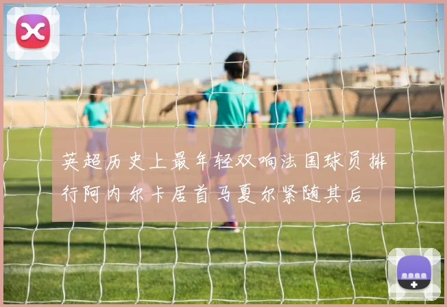 英超历史上最年轻双响法国球员排行阿内尔卡居首马夏尔紧随其后