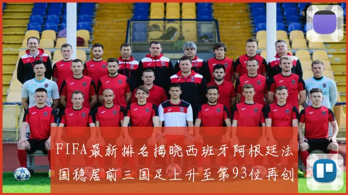 FIFA最新排名揭晓西班牙阿根廷法国稳居前三国足上升至第93位再创佳绩