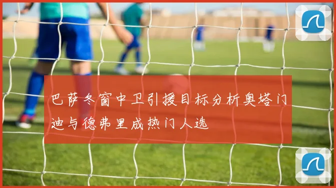 巴萨冬窗中卫引援目标分析奥塔门迪与德弗里成热门人选