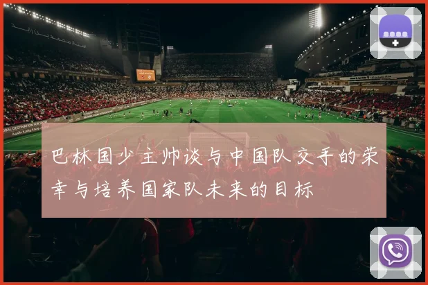 巴林国少主帅谈与中国队交手的荣幸与培养国家队未来的目标