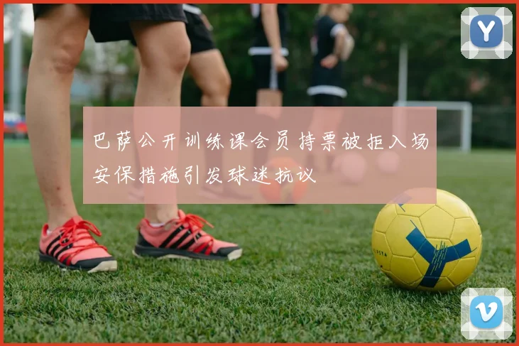 巴萨公开训练课会员持票被拒入场安保措施引发球迷抗议