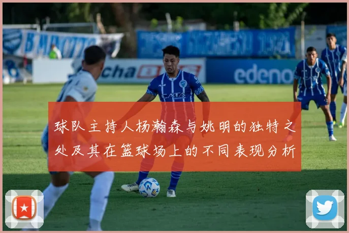 球队主持人杨瀚森与姚明的独特之处及其在篮球场上的不同表现分析