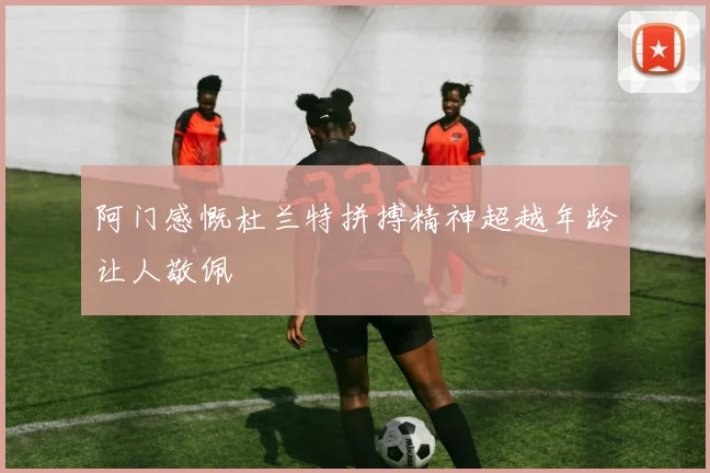 阿门感慨杜兰特拼搏精神超越年龄让人敬佩