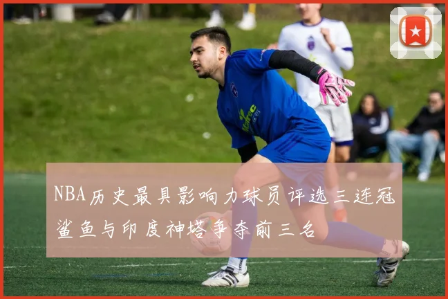 NBA历史最具影响力球员评选三连冠鲨鱼与印度神塔争夺前三名