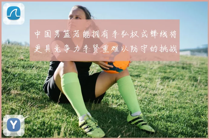 中国男篮若能拥有李弘权式锋线将更具竞争力李贤重难以防守的挑战