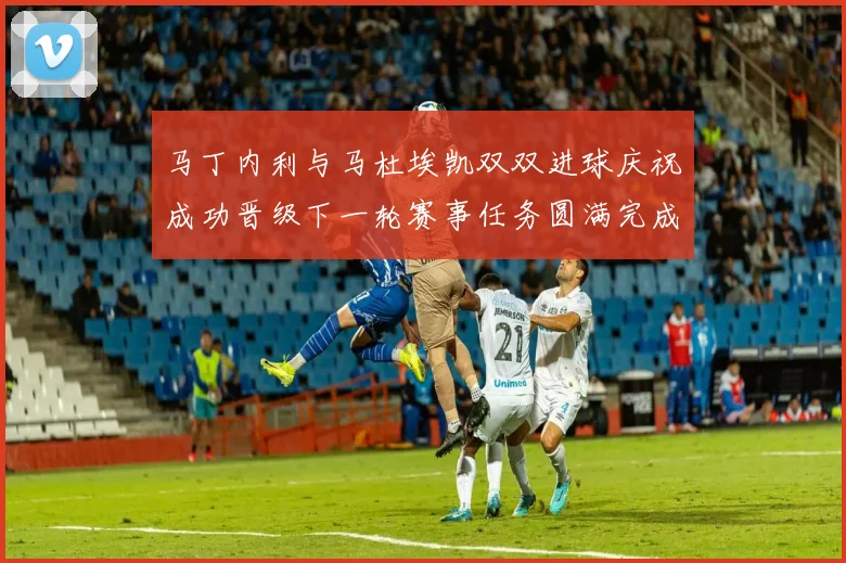 马丁内利与马杜埃凯双双进球庆祝成功晋级下一轮赛事任务圆满完成