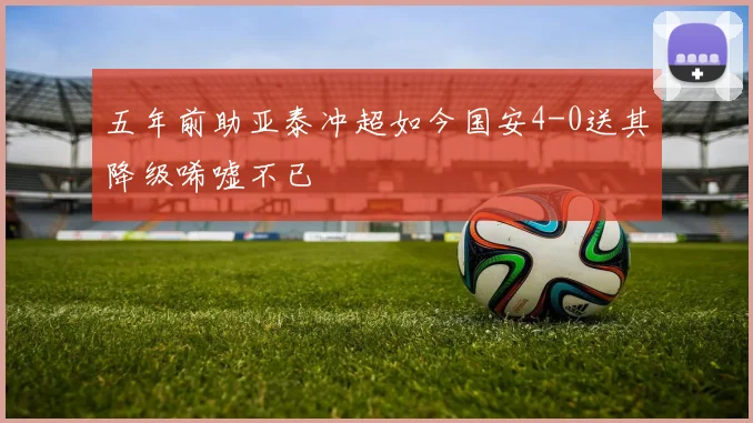 五年前助亚泰冲超如今国安4-0送其降级唏嘘不已