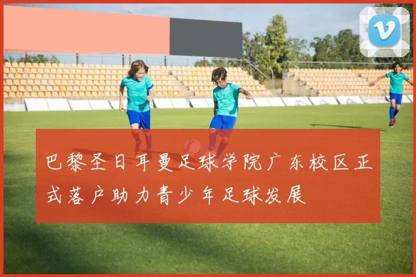 巴黎圣日耳曼足球学院广东校区正式落户助力青少年足球发展