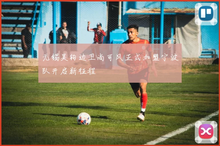 无锡吴钩边卫尚可风正式加盟宁波队开启新征程