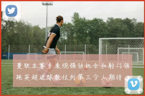 曼联本赛季表现强劲机会和射门领跑英超进球数位列第三令人期待