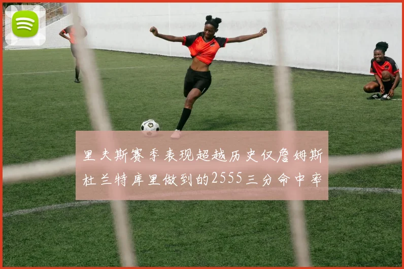 里夫斯赛季表现超越历史仅詹姆斯杜兰特库里做到的2555三分命中率50成就