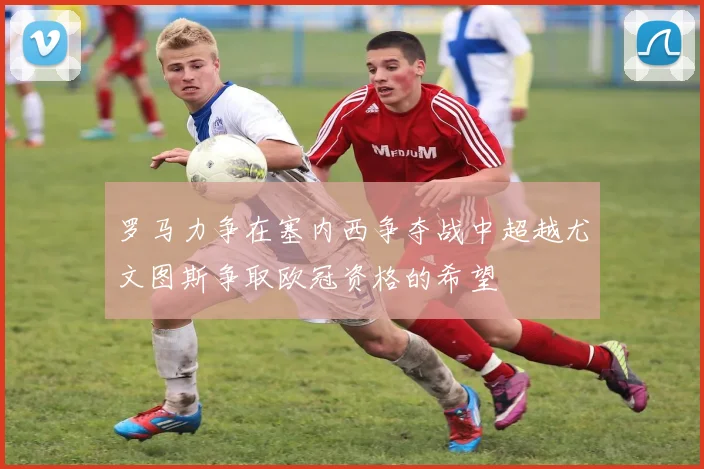 罗马力争在塞内西争夺战中超越尤文图斯争取欧冠资格的希望