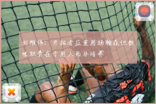 刘维伟：开拓者应重用杨瀚森但教练职责在于用人而非培养