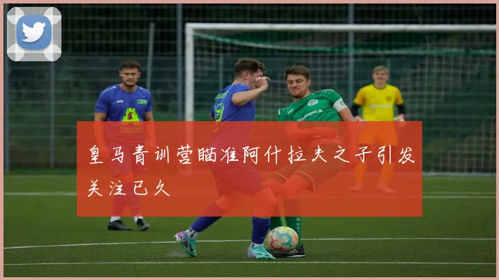 皇马青训营瞄准阿什拉夫之子引发关注已久
