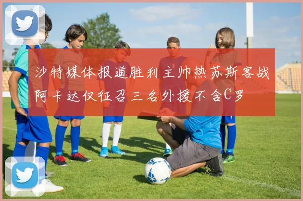 沙特媒体报道胜利主帅热苏斯客战阿卡达仅征召三名外援不含C罗