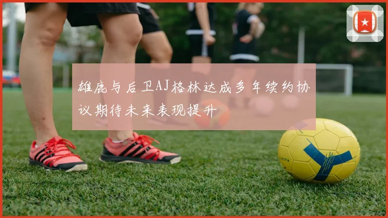 雄鹿与后卫AJ格林达成多年续约协议期待未来表现提升