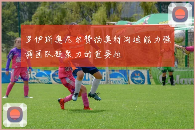 罗伊斯奥尼尔赞扬奥特沟通能力强调团队凝聚力的重要性