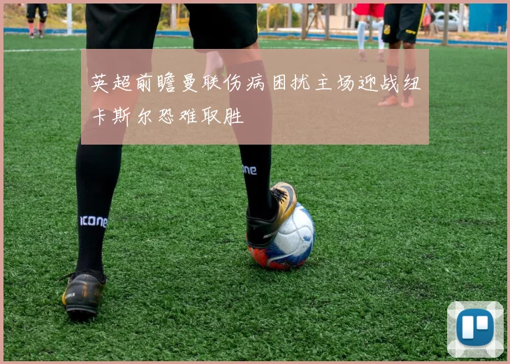 英超前瞻曼联伤病困扰主场迎战纽卡斯尔恐难取胜