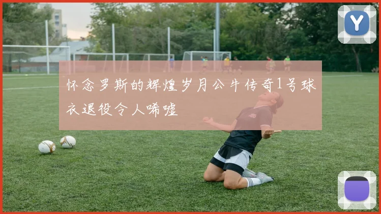 怀念罗斯的辉煌岁月公牛传奇1号球衣退役令人唏嘘