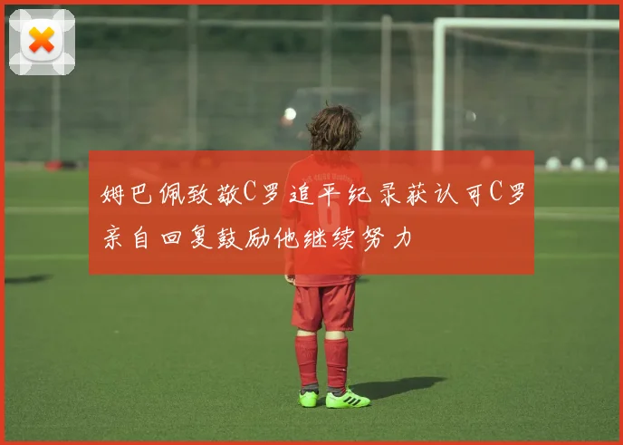 姆巴佩致敬C罗追平纪录获认可C罗亲自回复鼓励他继续努力