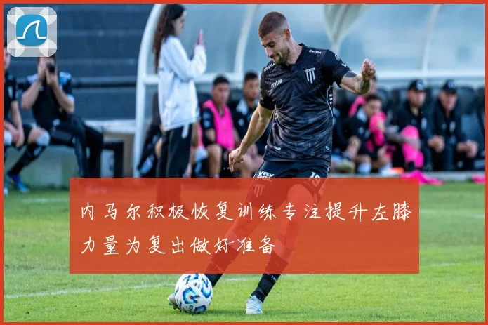 内马尔积极恢复训练专注提升左膝力量为复出做好准备
