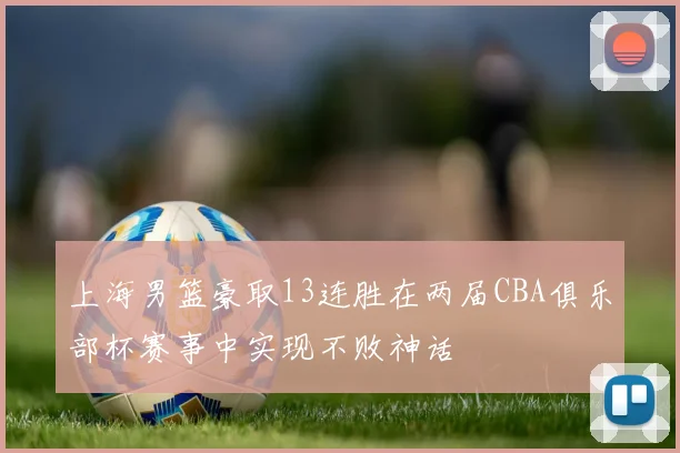 上海男篮豪取13连胜在两届CBA俱乐部杯赛事中实现不败神话
