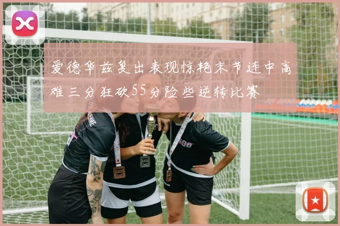 爱德华兹复出表现惊艳末节连中高难三分狂砍55分险些逆转比赛