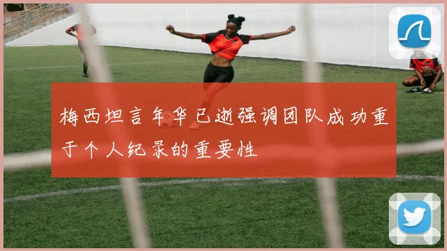 梅西坦言年华已逝强调团队成功重于个人纪录的重要性