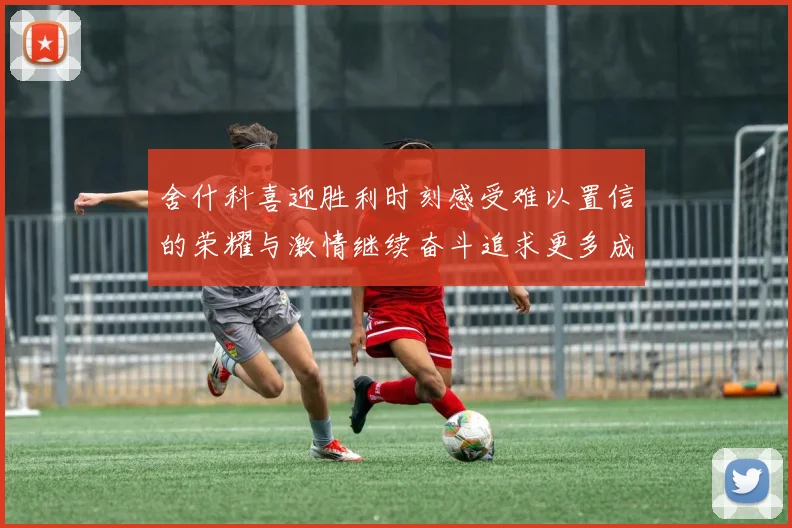 舍什科喜迎胜利时刻感受难以置信的荣耀与激情继续奋斗追求更多成就